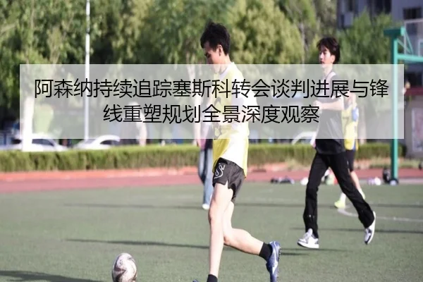 阿森纳持续追踪塞斯科转会谈判进展与锋线重塑规划全景深度观察